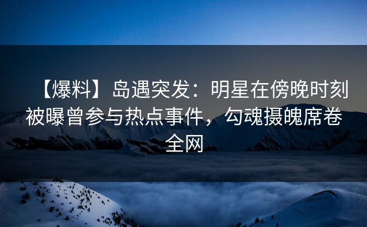 【爆料】岛遇突发：明星在傍晚时刻被曝曾参与热点事件，勾魂摄魄席卷全网