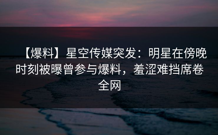 【爆料】星空传媒突发：明星在傍晚时刻被曝曾参与爆料，羞涩难挡席卷全网