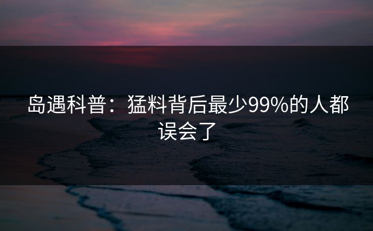 岛遇科普：猛料背后最少99%的人都误会了