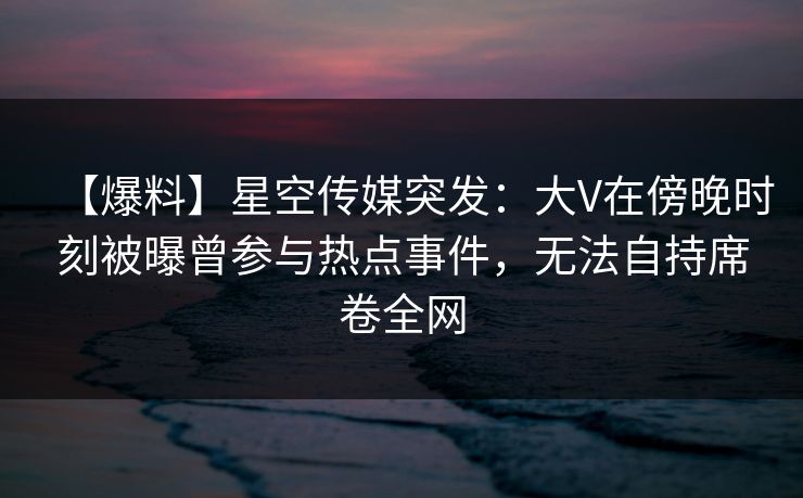 【爆料】星空传媒突发：大V在傍晚时刻被曝曾参与热点事件，无法自持席卷全网