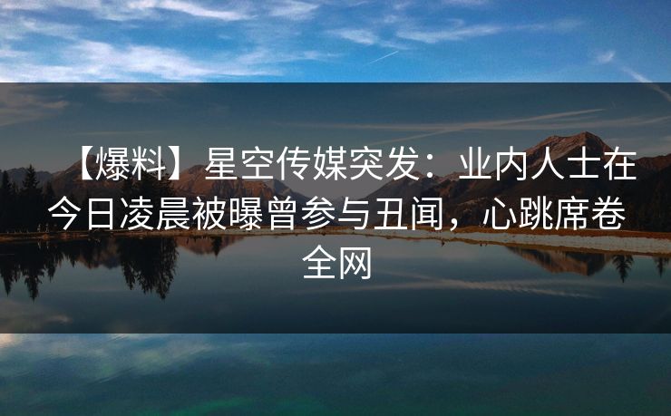 【爆料】星空传媒突发:业内人士在今日凌晨被曝曾参与丑闻,心跳席卷全网 【爆料】星空传媒突发:业内人士在今日凌晨被曝曾参与丑闻,心跳席卷全网