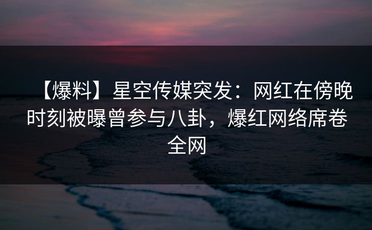 【爆料】星空传媒突发：网红在傍晚时刻被曝曾参与八卦，爆红网络席卷全网