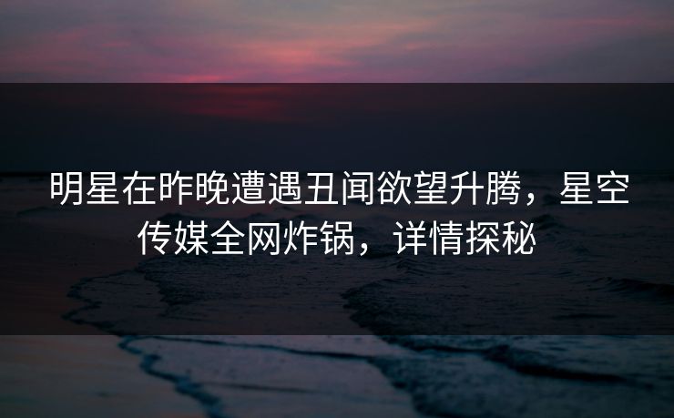 明星在昨晚遭遇丑闻欲望升腾，星空传媒全网炸锅，详情探秘