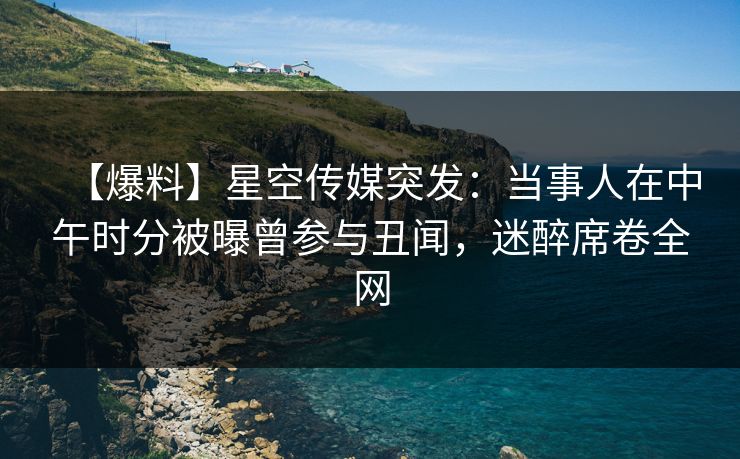 【爆料】星空传媒突发：当事人在中午时分被曝曾参与丑闻，迷醉席卷全网