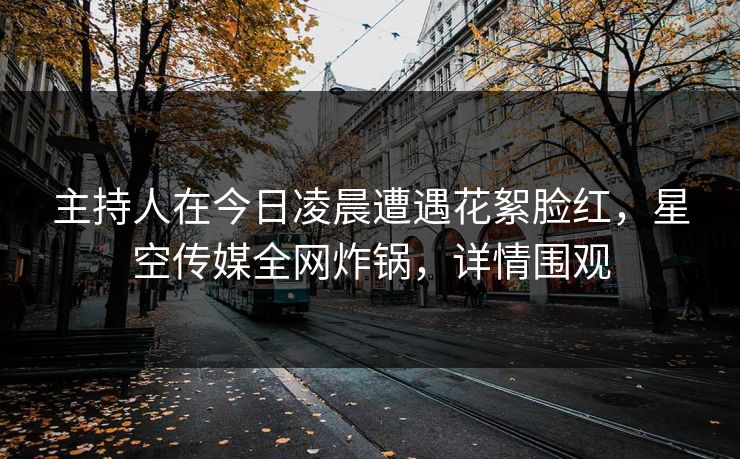 主持人在今日凌晨遭遇花絮脸红，星空传媒全网炸锅，详情围观