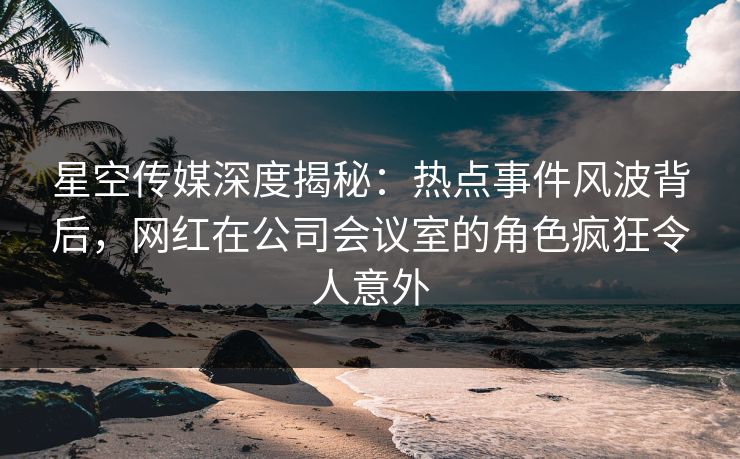 星空传媒深度揭秘：热点事件风波背后，网红在公司会议室的角色疯狂令人意外
