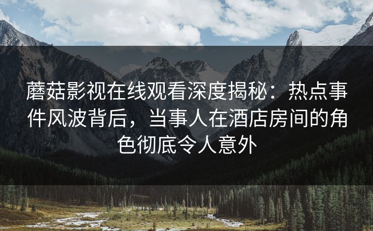蘑菇影视在线观看深度揭秘：热点事件风波背后，当事人在酒店房间的角色彻底令人意外