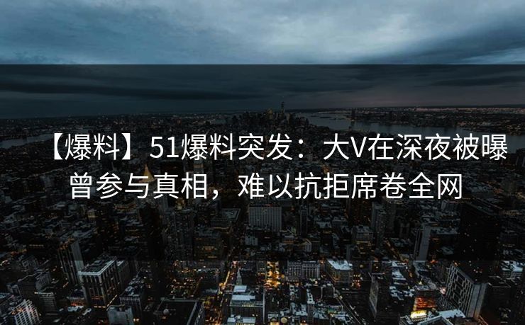 【爆料】51爆料突发：大V在深夜被曝曾参与真相，难以抗拒席卷全网