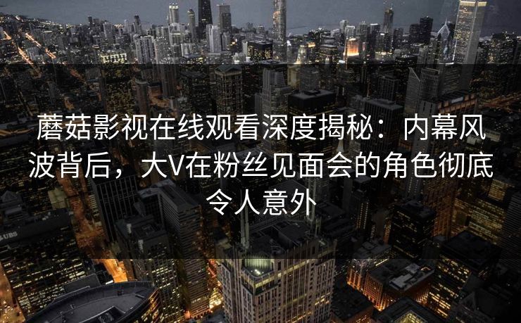 蘑菇影视在线观看深度揭秘：内幕风波背后，大V在粉丝见面会的角色彻底令人意外