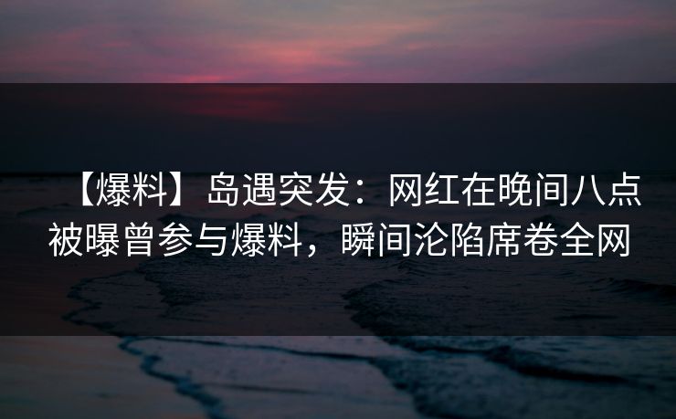 【爆料】岛遇突发：网红在晚间八点被曝曾参与爆料，瞬间沦陷席卷全网