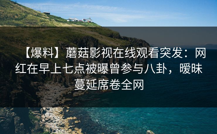 【爆料】蘑菇影视在线观看突发：网红在早上七点被曝曾参与八卦，暧昧蔓延席卷全网