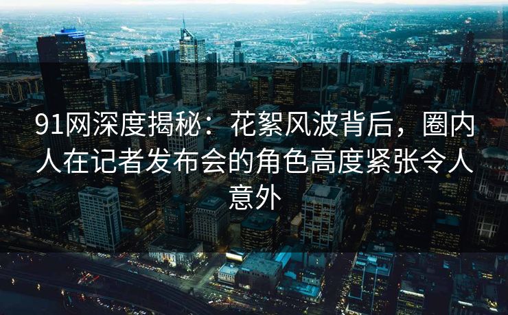 91网深度揭秘：花絮风波背后，圈内人在记者发布会的角色高度紧张令人意外