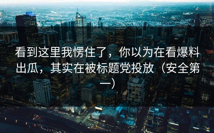 看到这里我愣住了,你以为在看爆料出瓜,其实在被标题党投放(安全第一) 看到这里我愣住了,你以为在看爆料出瓜,其实在被标题党投放(安全第一)