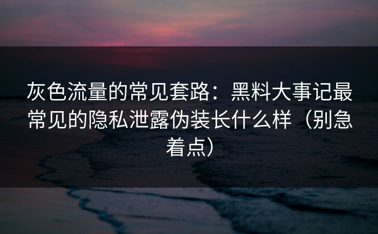灰色流量的常见套路：黑料大事记最常见的隐私泄露伪装长什么样（别急着点）