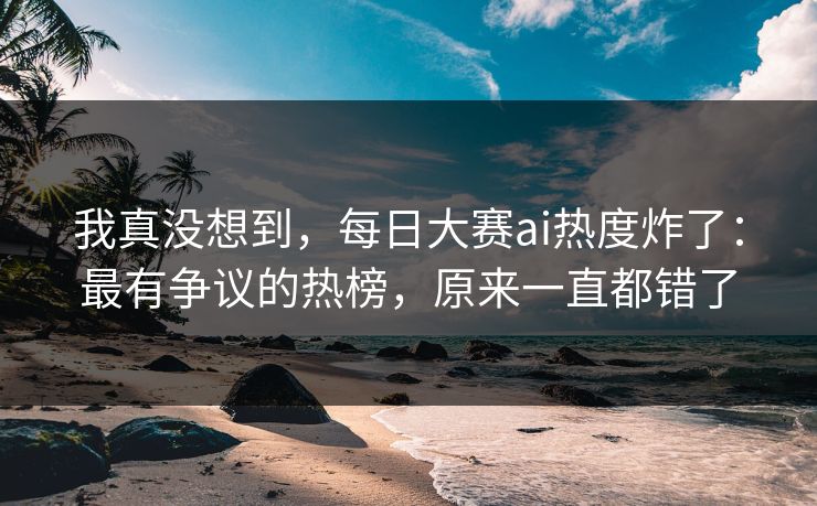 我真没想到，每日大赛ai热度炸了：最有争议的热榜，原来一直都错了
