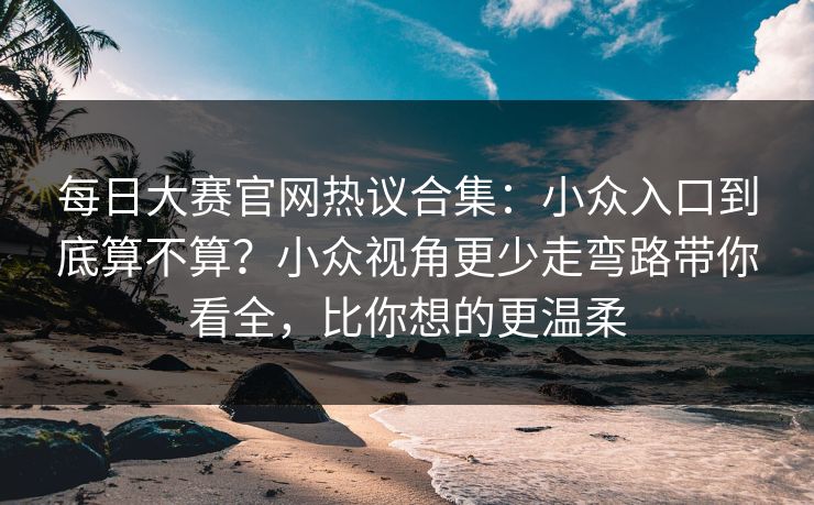 每日大赛官网热议合集：小众入口到底算不算？小众视角更少走弯路带你看全，比你想的更温柔