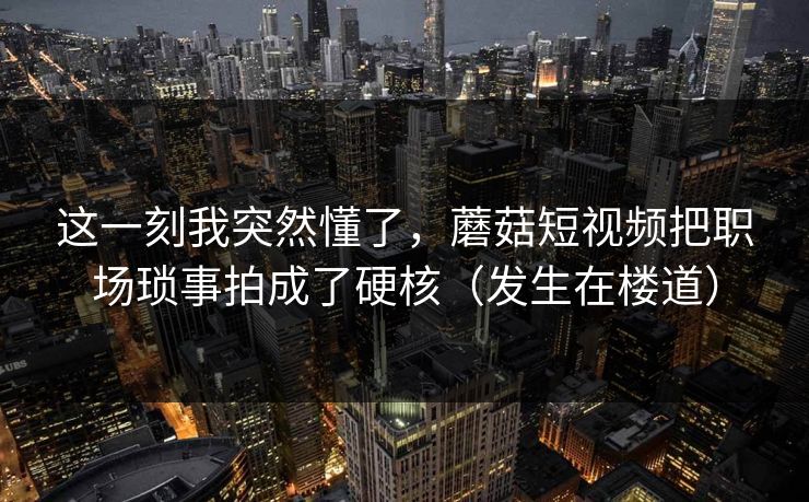这一刻我突然懂了，蘑菇短视频把职场琐事拍成了硬核（发生在楼道）