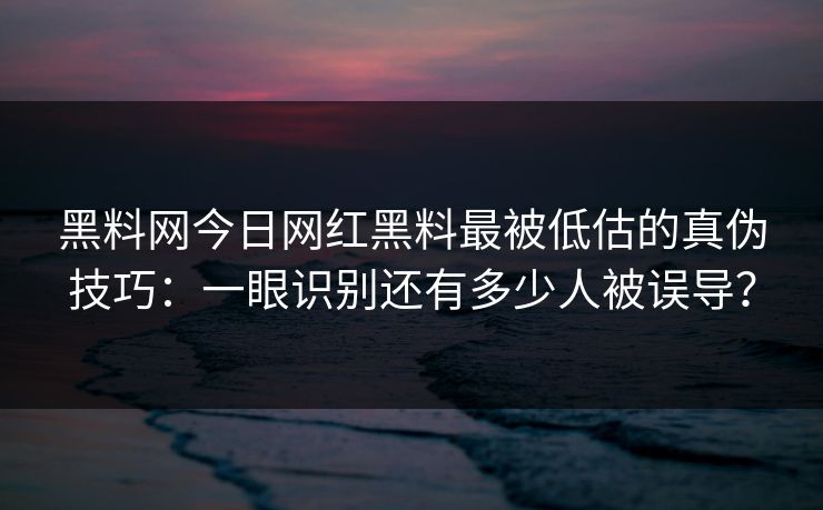 黑料网今日网红黑料最被低估的真伪技巧：一眼识别还有多少人被误导？