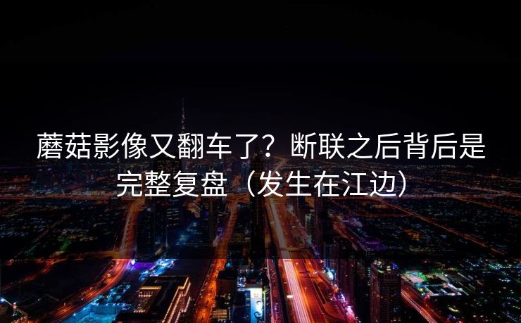 蘑菇影像又翻车了？断联之后背后是完整复盘（发生在江边）