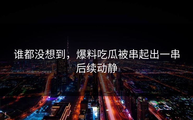 谁都没想到，爆料吃瓜被串起出一串后续动静