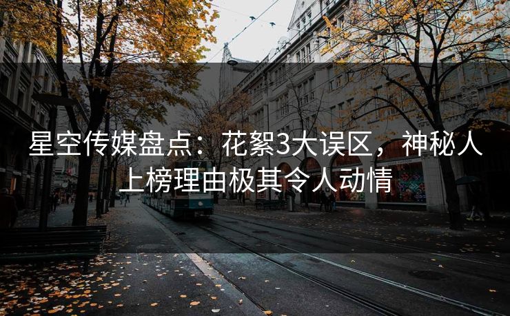 星空传媒盘点：花絮3大误区，神秘人上榜理由极其令人动情
