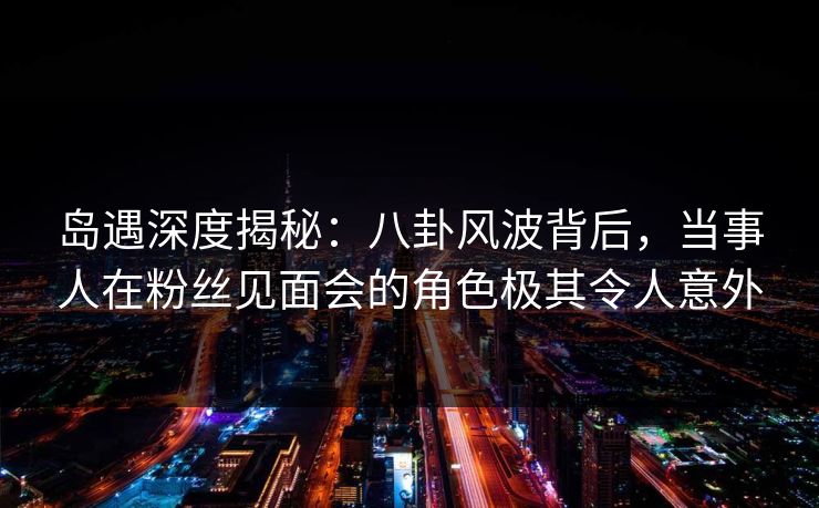 岛遇深度揭秘：八卦风波背后，当事人在粉丝见面会的角色极其令人意外