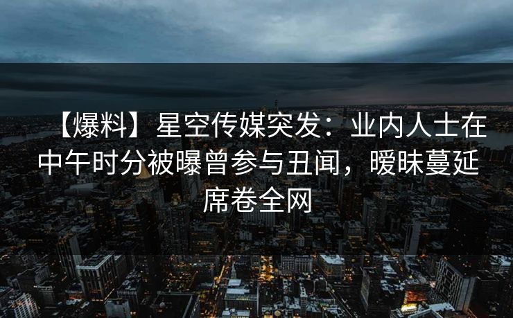 【爆料】星空传媒突发：业内人士在中午时分被曝曾参与丑闻，暧昧蔓延席卷全网
