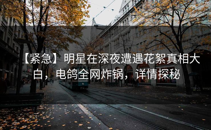 【紧急】明星在深夜遭遇花絮真相大白，电鸽全网炸锅，详情探秘