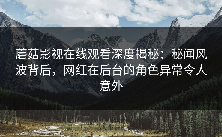 蘑菇影视在线观看深度揭秘：秘闻风波背后，网红在后台的角色异常令人意外