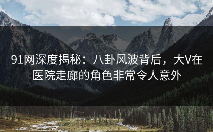 91网深度揭秘：八卦风波背后，大V在医院走廊的角色非常令人意外