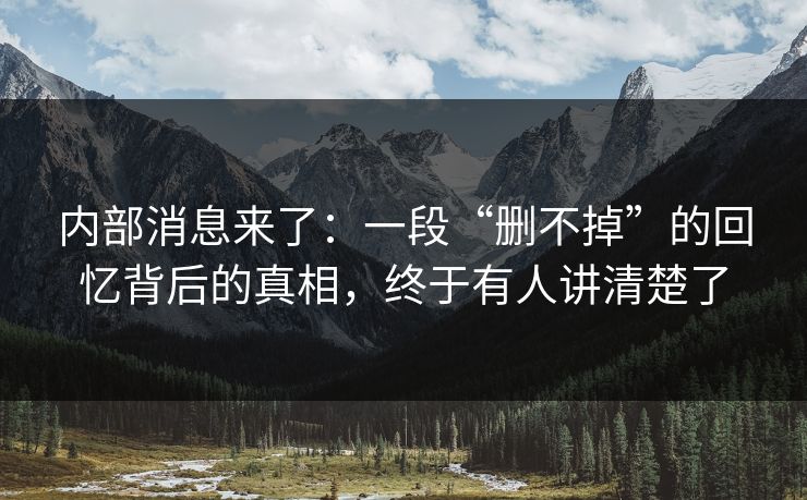 内部消息来了：一段“删不掉”的回忆背后的真相，终于有人讲清楚了