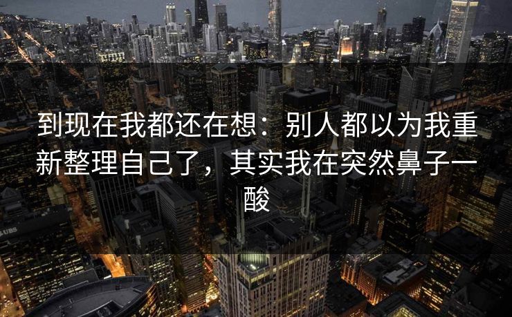 到现在我都还在想:别人都以为我重新整理自己了,其实我在突然鼻子一酸 到现在我都还在想:别人都以为我重新整理自己了,其实我在突然鼻子一酸