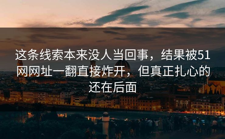 这条线索本来没人当回事,结果被51网网址一翻直接炸开,但真正扎心的还在后面 这条线索本来没人当回事,结果被51网网址一翻直接炸开,但真正扎心的还在后面